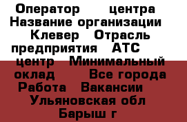 Оператор Call-центра › Название организации ­ Клевер › Отрасль предприятия ­ АТС, call-центр › Минимальный оклад ­ 1 - Все города Работа » Вакансии   . Ульяновская обл.,Барыш г.